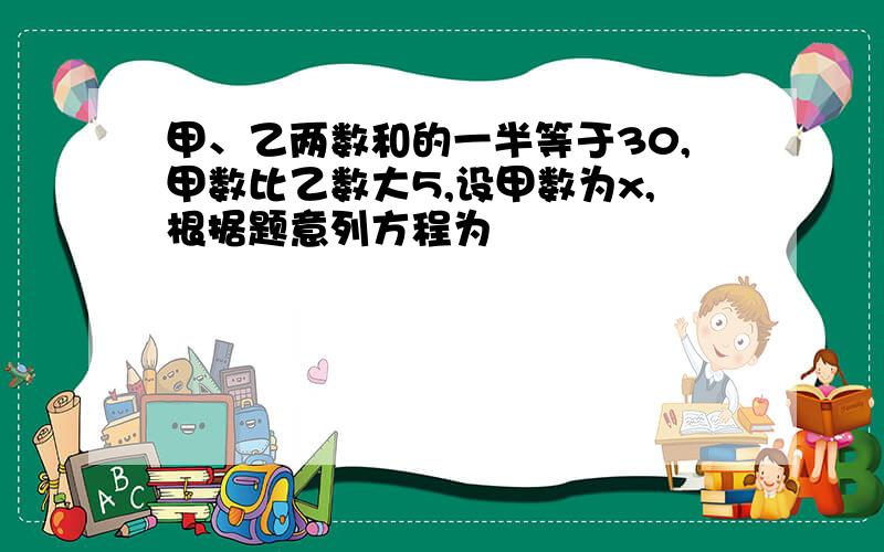 甲、乙两数和的一半等于30,甲数比乙数大5,设甲数为x,根据题意列方程为