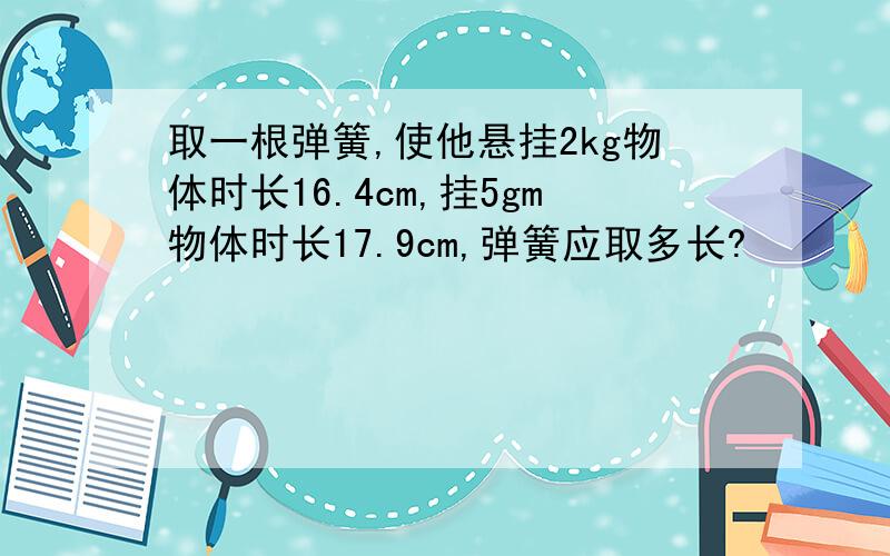 取一根弹簧,使他悬挂2kg物体时长16.4cm,挂5gm物体时长17.9cm,弹簧应取多长?