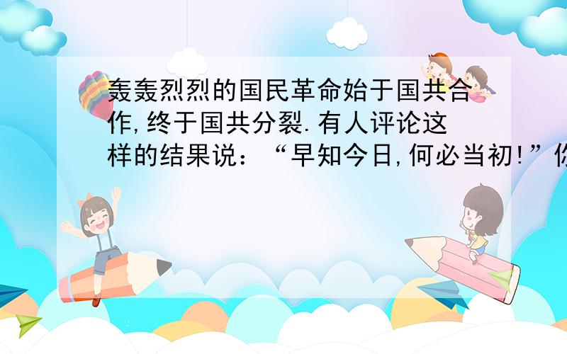 轰轰烈烈的国民革命始于国共合作,终于国共分裂.有人评论这样的结果说：“早知今日,何必当初!”你同意这个看法吗?