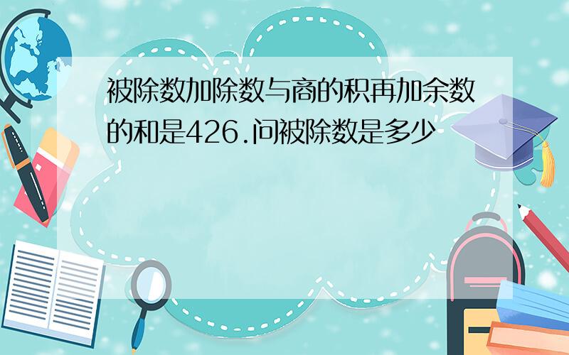 被除数加除数与商的积再加余数的和是426.问被除数是多少