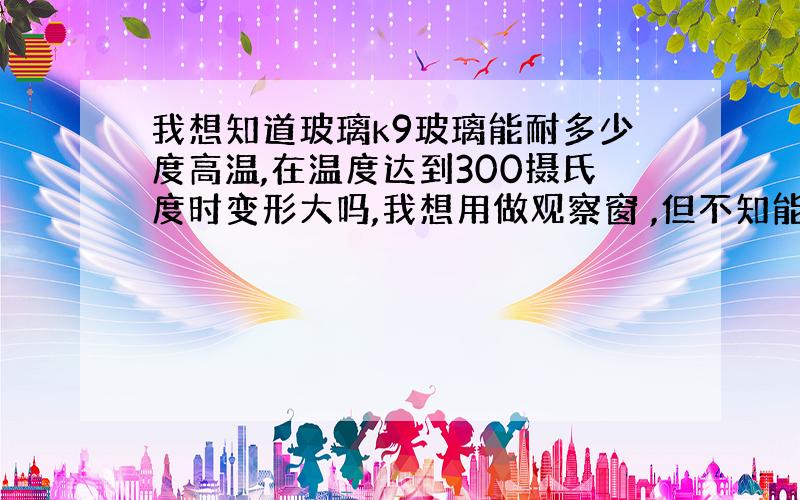 我想知道玻璃k9玻璃能耐多少度高温,在温度达到300摄氏度时变形大吗,我想用做观察窗 ,但不知能否承受300度高温,而且