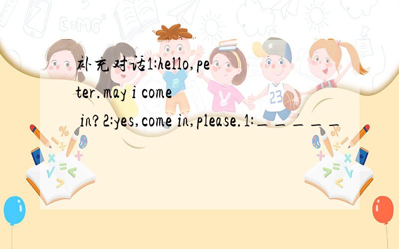 补充对话1:hello,peter.may i come in?2:yes,come in,please.1:_____