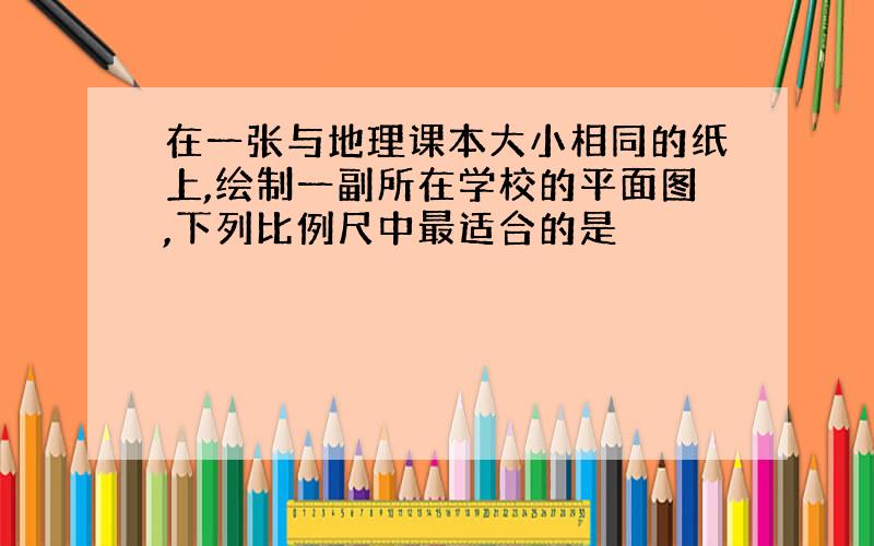 在一张与地理课本大小相同的纸上,绘制一副所在学校的平面图,下列比例尺中最适合的是