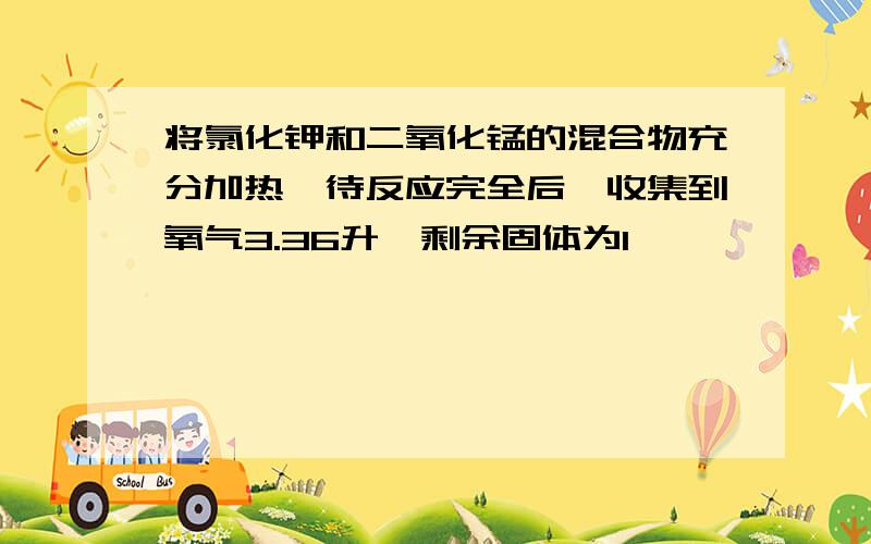 将氯化钾和二氧化锰的混合物充分加热,待反应完全后,收集到氧气3.36升,剩余固体为1