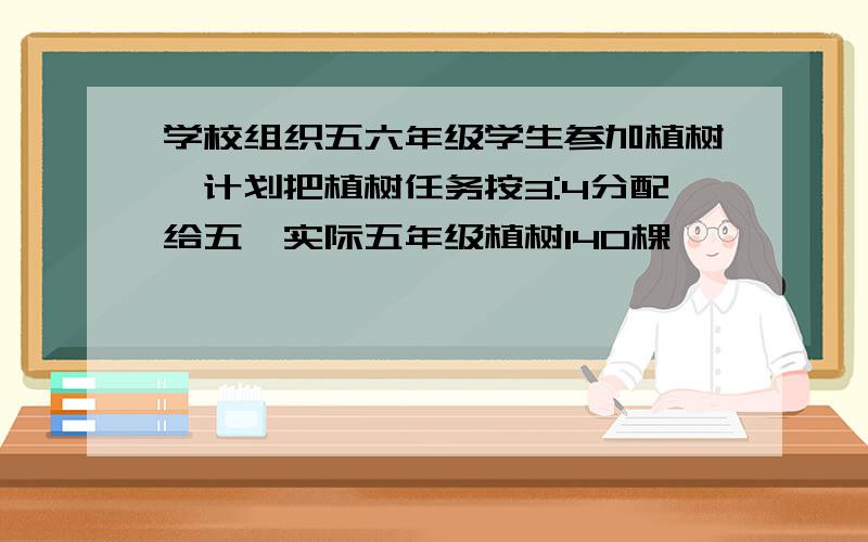 学校组织五六年级学生参加植树,计划把植树任务按3:4分配给五,实际五年级植树140棵,