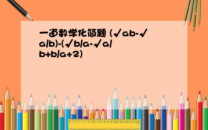 一道数学化简题 (√ab-√a/b)-(√b/a-√a/b+b/a+2)