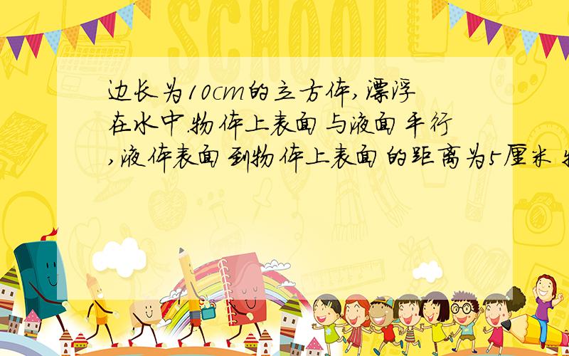 边长为10cm的立方体,漂浮在水中.物体上表面与液面平行,液体表面到物体上表面的距离为5厘米 物体受到的浮