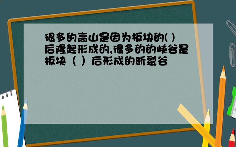 很多的高山是因为板块的( )后隆起形成的,很多的的峡谷是板块（ ）后形成的断裂谷