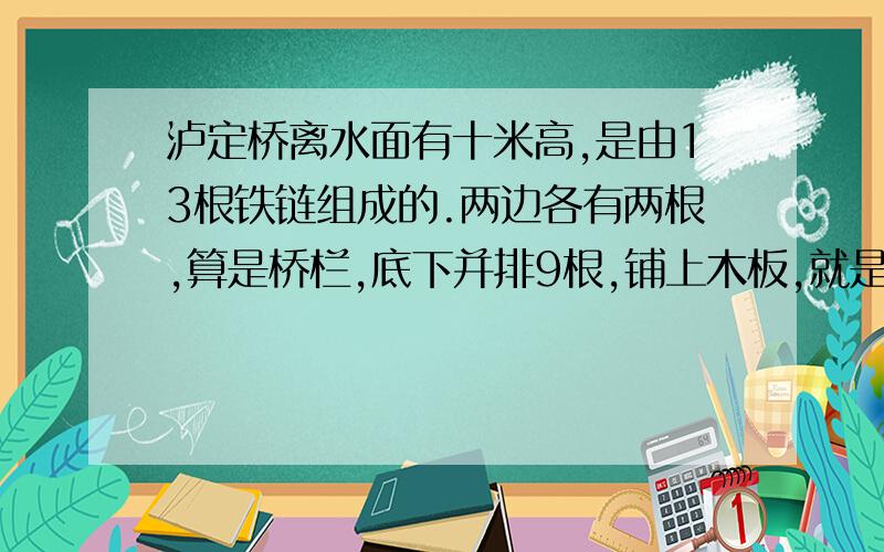 泸定桥离水面有十米高,是由13根铁链组成的.两边各有两根,算是桥栏,底下并排9根,铺上木板,就是桥面.