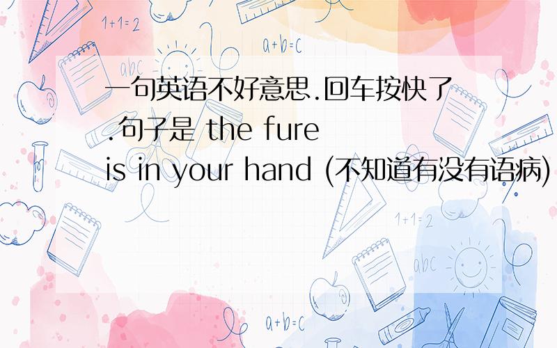 一句英语不好意思.回车按快了.句子是 the fure is in your hand (不知道有没有语病)...哭海R