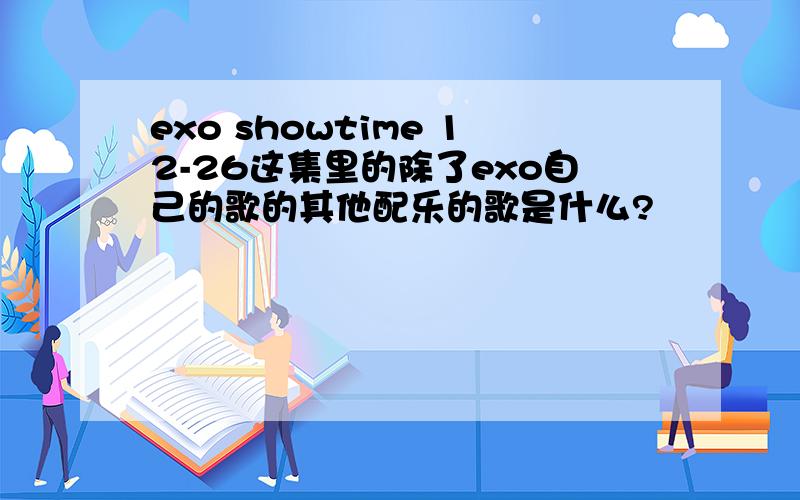 exo showtime 12-26这集里的除了exo自己的歌的其他配乐的歌是什么?