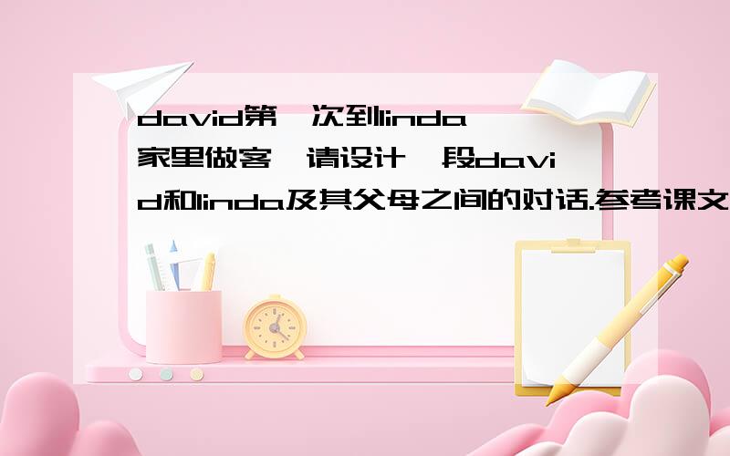 david第一次到linda家里做客,请设计一段david和linda及其父母之间的对话.参考课文中的句型,不少于5句话