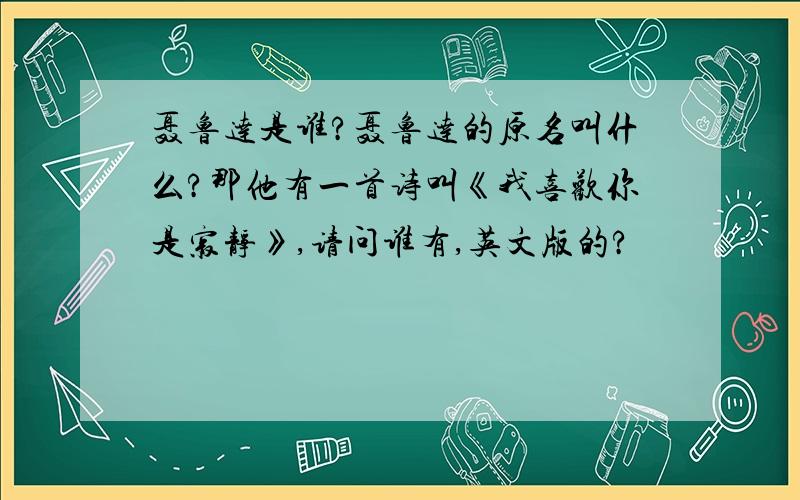 聂鲁达是谁?聂鲁达的原名叫什么?那他有一首诗叫《我喜欢你是寂静》,请问谁有,英文版的?