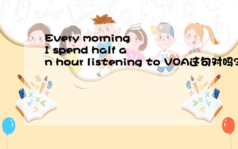 Every morning I spend half an hour listening to VOA这句对吗?