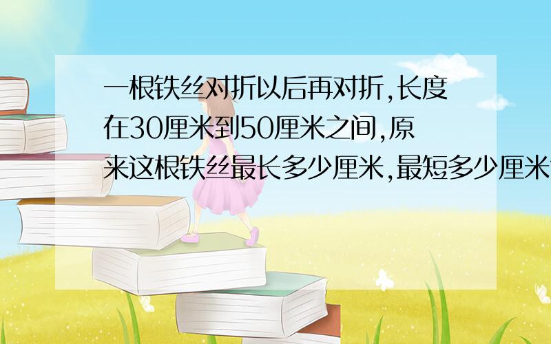 一根铁丝对折以后再对折,长度在30厘米到50厘米之间,原来这根铁丝最长多少厘米,最短多少厘米?