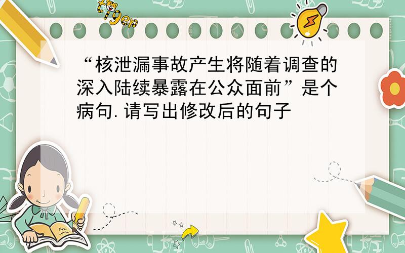 “核泄漏事故产生将随着调查的深入陆续暴露在公众面前”是个病句.请写出修改后的句子