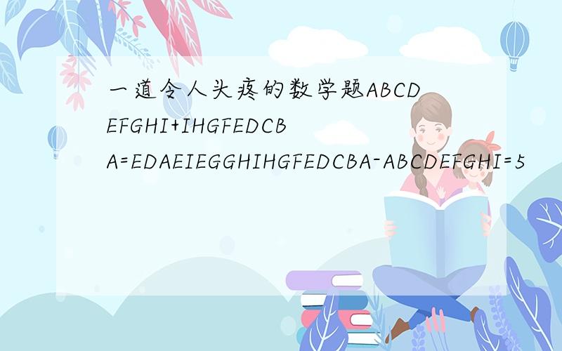 一道令人头疼的数学题ABCDEFGHI+IHGFEDCBA=EDAEIEGGHIHGFEDCBA-ABCDEFGHI=5