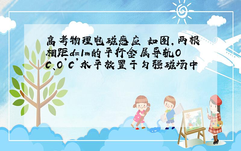 高考物理电磁感应 如图,两根相距d=1m的平行金属导轨OC、O'C'水平放置于匀强磁场中