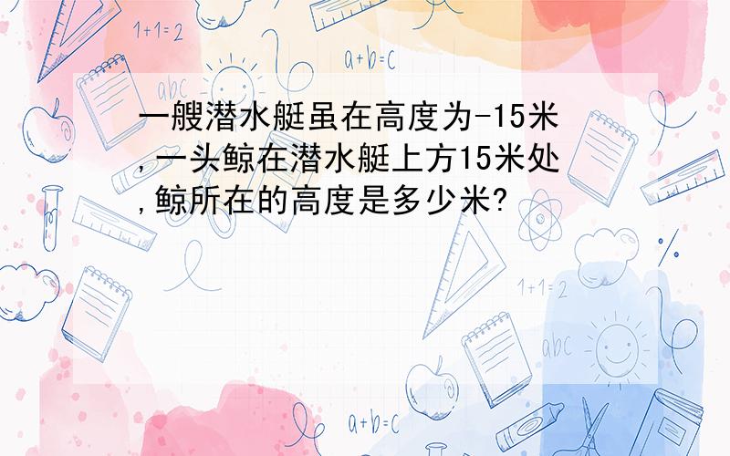 一艘潜水艇虽在高度为-15米,一头鲸在潜水艇上方15米处,鲸所在的高度是多少米?