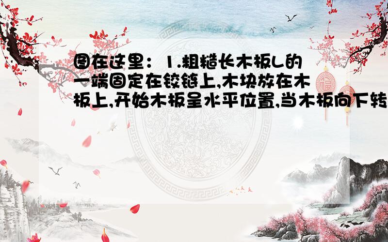 图在这里：1.粗糙长木板L的一端固定在铰链上,木块放在木板上,开始木板呈水平位置,当木板向下转动,x角逐渐增大的过程中,