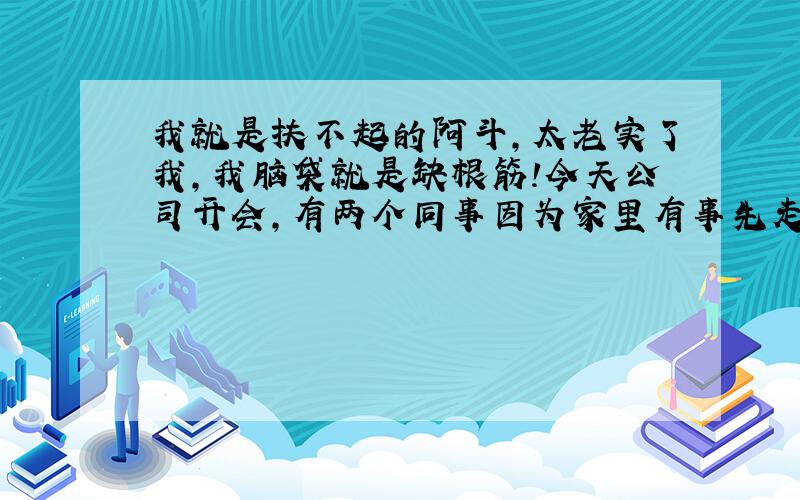 我就是扶不起的阿斗,太老实了我,我脑袋就是缺根筋!今天公司开会,有两个同事因为家里有事先走了,他们走后经理不太高兴,说要