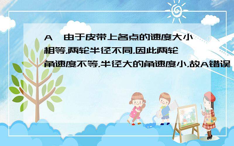 A、由于皮带上各点的速度大小相等，两轮半径不同，因此两轮角速度不等，半径大的角速度小，故A错误；B、由于两轮子