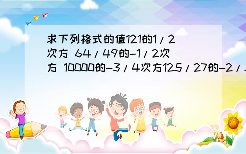 求下列格式的值121的1/2次方 64/49的-1/2次方 10000的-3/4次方125/27的-2/3次方3楼的同志