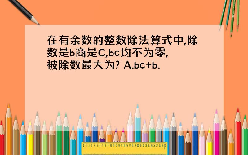 在有余数的整数除法算式中,除数是b商是C,bc均不为零,被除数最大为? A.bc+b.