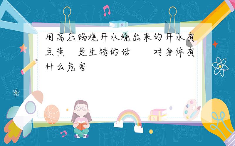 用高压锅烧开水烧出来的开水有点黄　是生锈的话　　对身体有什么危害