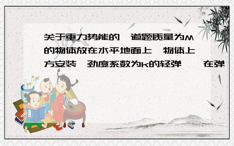 关于重力势能的一道题质量为M的物体放在水平地面上,物体上方安装一劲度系数为k的轻弹簧,在弹簧处于原长时,用手拉着其上端P