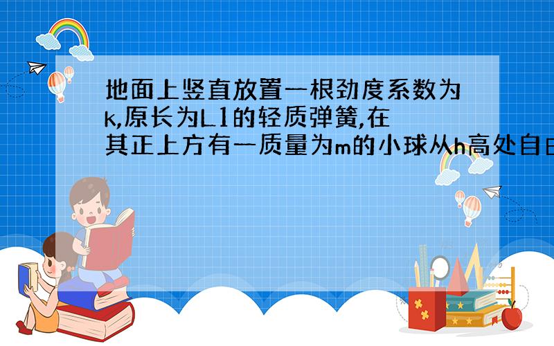 地面上竖直放置一根劲度系数为k,原长为L1的轻质弹簧,在其正上方有一质量为m的小球从h高处自由下落