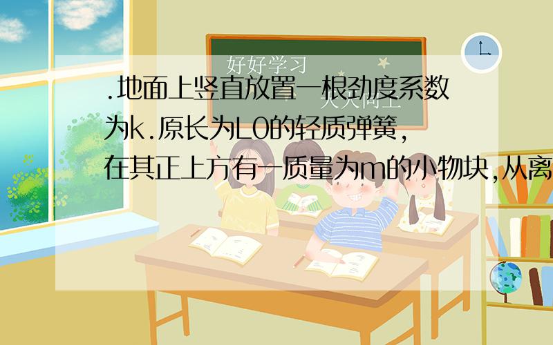 .地面上竖直放置一根劲度系数为k.原长为L0的轻质弹簧,在其正上方有一质量为m的小物块,从离地面h高处自由落