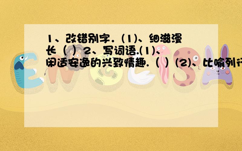 1、改错别字．(1)、细滋漫长（ ）2、写词语.(1)、闲适安逸的兴致情趣.（ ）(2)、比喻列行公事,官样文章.（ ）