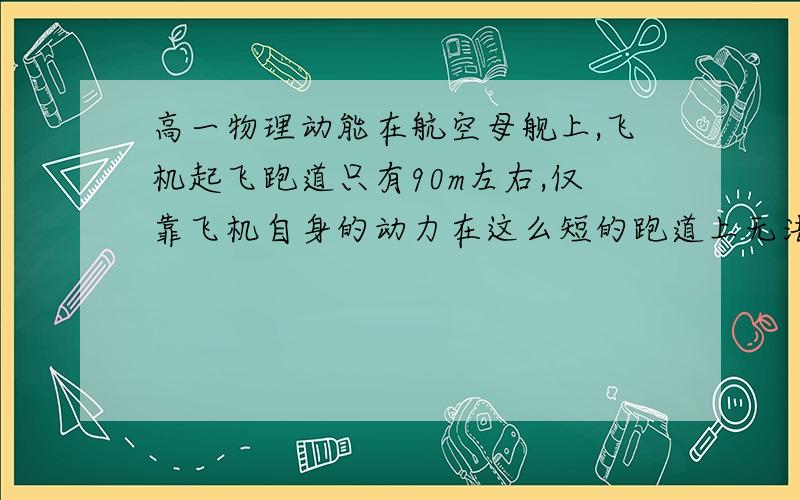 高一物理动能在航空母舰上,飞机起飞跑道只有90m左右,仅靠飞机自身的动力在这么短的跑道上无法获得足够大的速度实现起飞,航