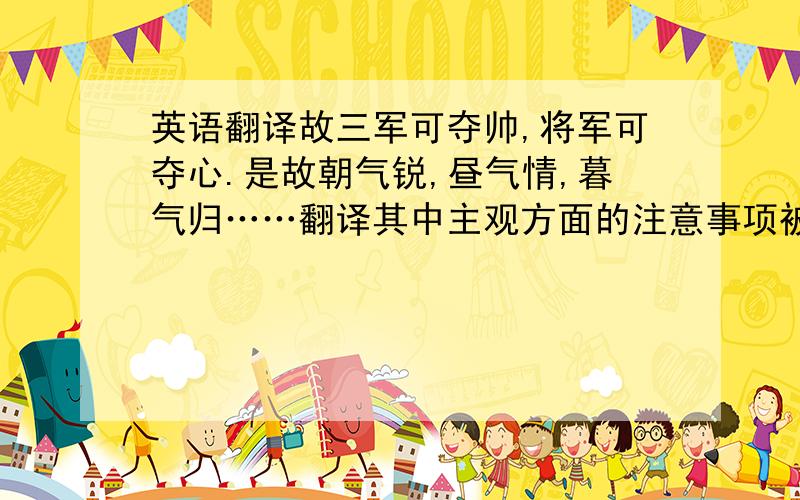 英语翻译故三军可夺帅,将军可夺心.是故朝气锐,昼气情,暮气归……翻译其中主观方面的注意事项被概括为“治气”“治心”“治力