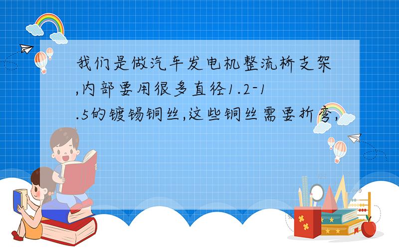 我们是做汽车发电机整流桥支架,内部要用很多直径1.2-1.5的镀锡铜丝,这些铜丝需要折弯,