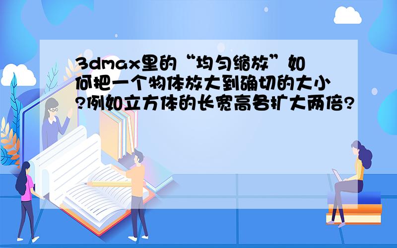 3dmax里的“均匀缩放”如何把一个物体放大到确切的大小?例如立方体的长宽高各扩大两倍?