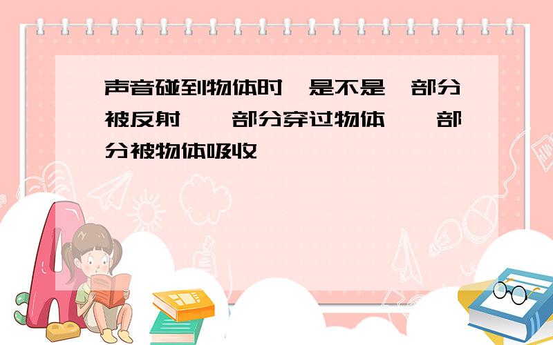 声音碰到物体时,是不是一部分被反射,一部分穿过物体,一部分被物体吸收