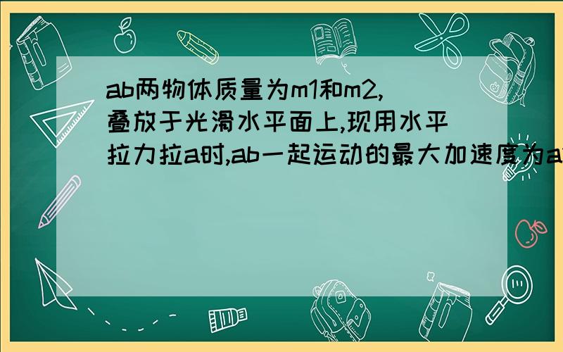 ab两物体质量为m1和m2,叠放于光滑水平面上,现用水平拉力拉a时,ab一起运动的最大加速度为a1,若改用水平拉力拉b时