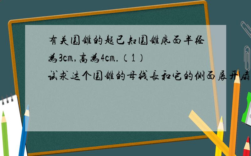 有关圆锥的题已知圆锥底面半径为3cm,高为4cm.（1）试求这个圆锥的母线长和它的侧面展开扇形的圆心角快！！！！！！要详