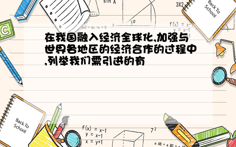 在我国融入经济全球化,加强与世界各地区的经济合作的过程中,列举我们需引进的有