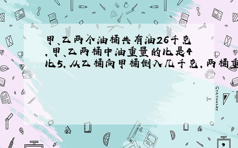 甲、乙两个油桶共有油26千克,甲、乙两桶中油重量的比是4比5,从乙桶向甲桶倒入几千克,两桶重量相等?