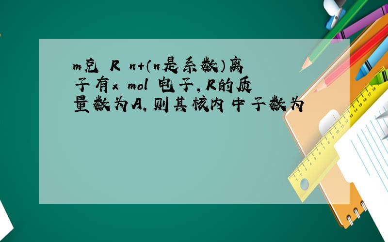 m克 R n+（n是系数）离子有x mol 电子,R的质量数为A,则其核内中子数为