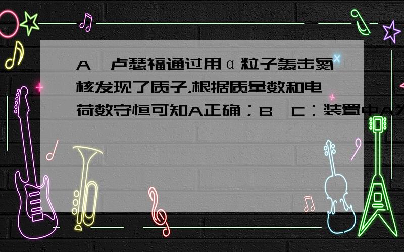 A、卢瑟福通过用α粒子轰击氮核发现了质子，根据质量数和电荷数守恒可知A正确；B、C：装置中A为放射源，放出的为