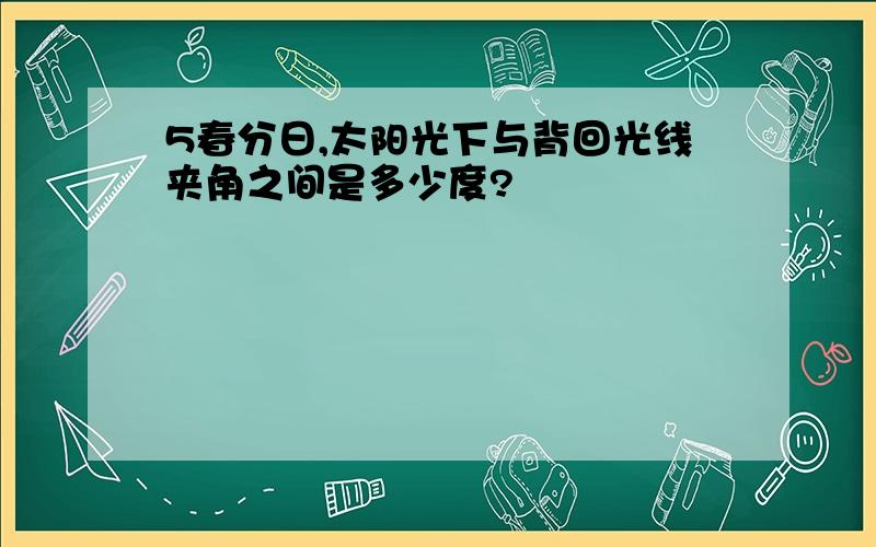 5春分日,太阳光下与背回光线夹角之间是多少度?