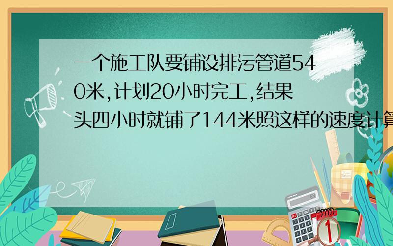 一个施工队要铺设排污管道540米,计划20小时完工,结果头四小时就铺了144米照这样的速度计算：