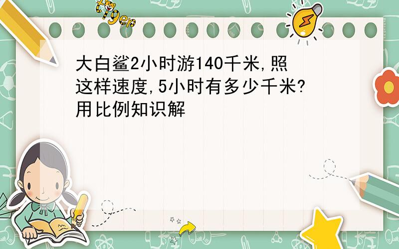 大白鲨2小时游140千米,照这样速度,5小时有多少千米?用比例知识解