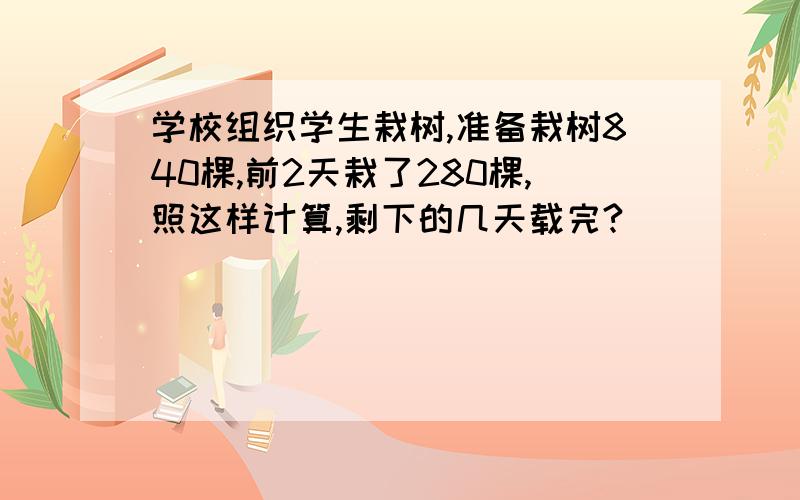 学校组织学生栽树,准备栽树840棵,前2天栽了280棵,照这样计算,剩下的几天载完?