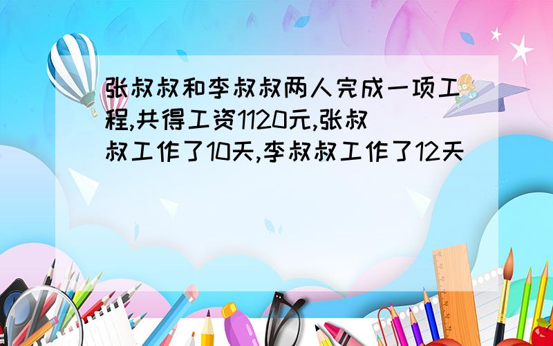 张叔叔和李叔叔两人完成一项工程,共得工资1120元,张叔叔工作了10天,李叔叔工作了12天