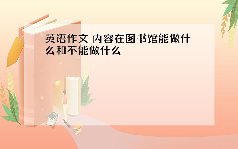 英语作文 内容在图书馆能做什么和不能做什么